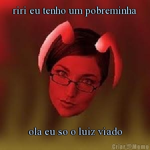 riri eu tenho um pobreminha
 ola eu so o luiz viado