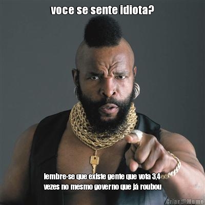 voce se sente idiota? lembre-se que existe gente que vota 3,4
vezes no mesmo governo que j� roubou
