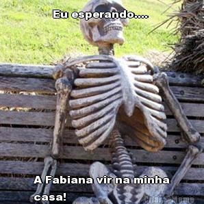 Eu esperando....  A Fabiana vir na minha
casa!