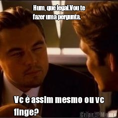 Hum, que legal.Vou te
fazer uma pergunta. Vc � assim mesmo ou vc
finge? 