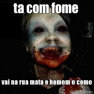 ta com fome  vai na rua mata o homem e come
