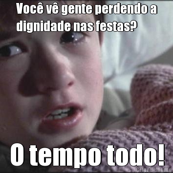 Voc� v� gente perdendo a
dignidade nas festas? O tempo todo!