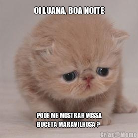 OI LUANA, BOA NOITE PODE ME MOSTRAR VOSSA
BUCETA MARAVILHOSA ?