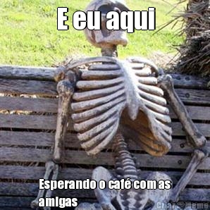 E eu aqui Esperando o caf� com as
amigas