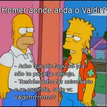 Homer aonde anda o Valdir? - Acho que ele fugiu s� pra
n�o te pagar a cerveja.
- Tamb�m acho faz anivers�rio
e se esconde, cade vc
Valdirrrrrrrrrrrr?