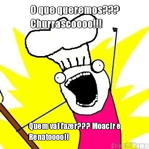 O que queremos???
Churrascoooo!!! Quem vai fazer??? Moacir e
Renatoooo!!