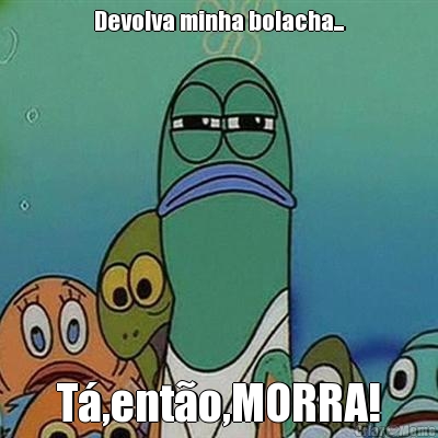 Devolva minha bolacha... T�,ent�o,MORRA!