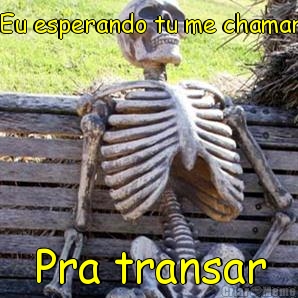 Eu esperando tu me chamar Pra transar