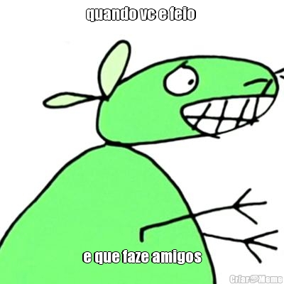 quando vc e feio 
 e que faze amigos

