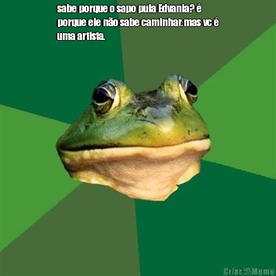 sabe porque o sapo pula Edvania? �
porque ele n�o sabe caminhar.mas vc �
uma artista. 