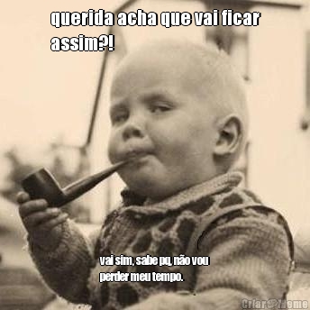 querida acha que vai ficar
assim?! vai sim, sabe pq, n�o vou
perder meu tempo.