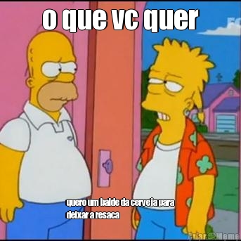 o que vc quer quero um balde da cerveja para
deixar a resaca