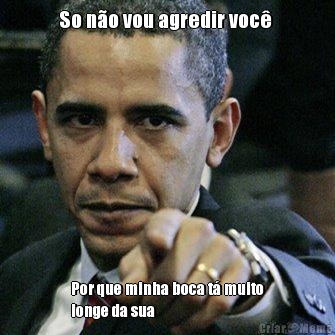 So n�o vou agredir voc�  Por que minha boca t� muito
longe da sua