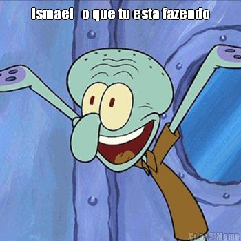 Ismael   o que tu esta fazendo 