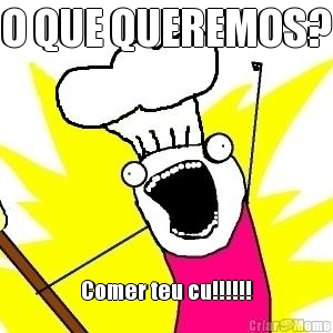 O QUE QUEREMOS? Comer teu cu!!!!!!