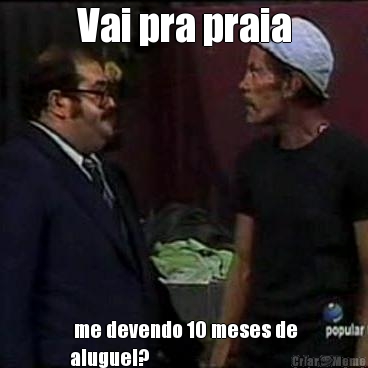 Vai pra praia  me devendo 10 meses de
aluguel? 