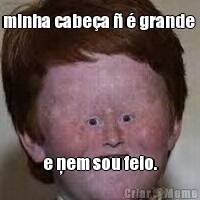 minha cabe�a � � grande  e ņem sou feio.