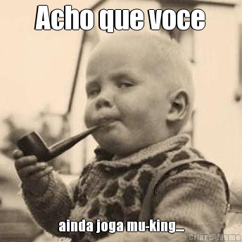 Acho que voce ainda joga mu-king....