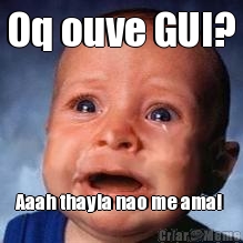Oq ouve GUI?
  Aaah thayla nao me ama! 
