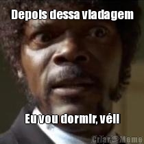 Depois dessa viadagem Eu vou dormir, v�i!