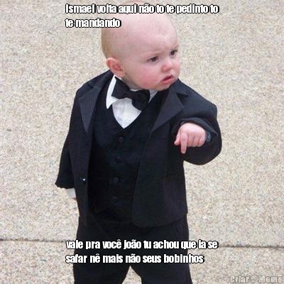 Ismael volta aqui n�o to te pedinto to
te mandando vale pra voc� jo�o tu achou que ia se
safar n� mais n�o seus bobinhos