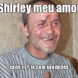 Shirley meu amor cade vc? to com saudades