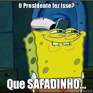 O Presidente fez isso? Que SAFADINHO...
