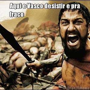 Aqui e Vasco desistir e pra
fraco 