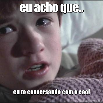 eu acho que.. eu to conversando com o cao!