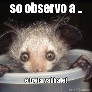 so observo a .. e treta vai bate!