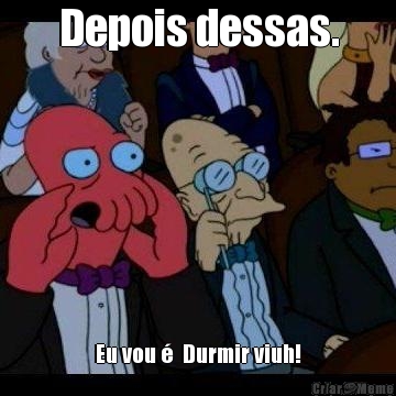 Depois dessas. Eu vou �  Durmir viuh!
