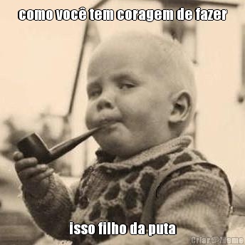 como voc� tem coragem de fazer isso filho da puta
