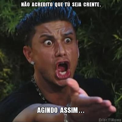 N�O  ACREDITO  QUE  T�  SEJA  CRENTE , AGINDO  ASSIM . . .