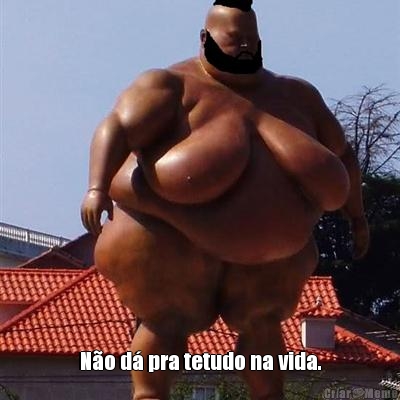  N�o d� pra tetudo na vida.
