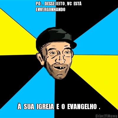 P�  ,  DESSE JEITO , VC  EST� 
ENVERGONHANDO �  SUA  IGREJA  E  O  EVANGELHO  .