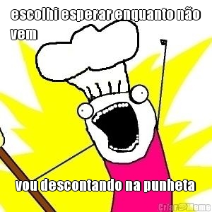 escolhi esperar enquanto n�o
vem vou descontando na punheta
