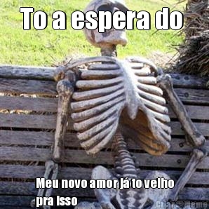 To a espera do  Meu novo amor j� to velho
pra isso