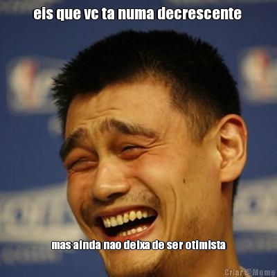 eis que vc ta numa decrescente  mas ainda nao deixa de ser otimista
