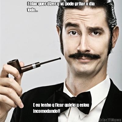 Entao quer dizer q vc pode gritar o dia
todo... E eu tenho q ficar quieto q estou
incomodando!!