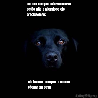 ele sim sempre esteve com vc
ent�o  n�o  o abandone  ele 
precisa de vc  ele te ama   sempre te espera
chegar em casa  
