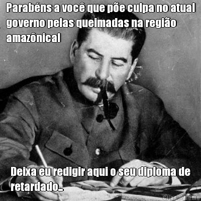 Parab�ns a voc� que p�e culpa no atual
governo pelas queimadas na regi�o
amaz�nica! Deixa eu redigir aqui o seu diploma de
retardado...