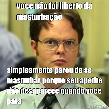 voce n�o foi liberto da
masturba��o simplesmente parou de se
masturbar porque seu apetite
n�o desaparece quando voce
para