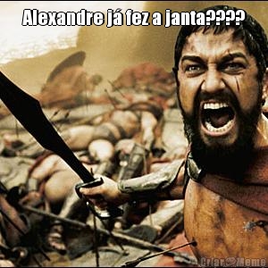 Alexandre j� fez a janta????
 