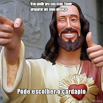 Vou pedir pra sua m�e Elenir
preparar um belo almo�o P�de escolher o card�pio