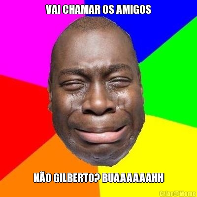 VAI CHAMAR OS AMIGOS N�O GILBERTO? BUAAAAAAHH