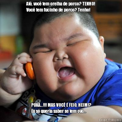Al�, voc� tem orelha de porco? TENHO!
Voc� tem fucinho de porco? Tenho! POXA...!!! MAS VOC� � FEIO, HEIM!?
Eu s� queria saber se tem ovo...