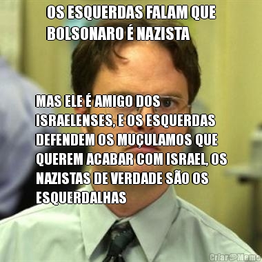 OS ESQUERDAS FALAM QUE
BOLSONARO � NAZISTA MAS ELE � AMIGO DOS
ISRAELENSES, E OS ESQUERDAS
DEFENDEM OS MU�ULAMOS QUE
QUEREM ACABAR COM ISRAEL, OS
NAZISTAS DE VERDADE S�O OS
ESQUERDALHAS
