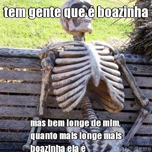 tem gente que � boazinha mas bem longe de mim,
quanto mais longe mais
boazinha ela �