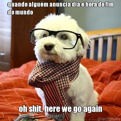 quando algu�m anuncia dia e hora do fim
do mundo oh shit, here we go again