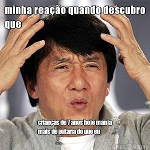 minha rea��o quando descubro
que crian�as de 7 anos hoje manja
mais de putaria do que eu